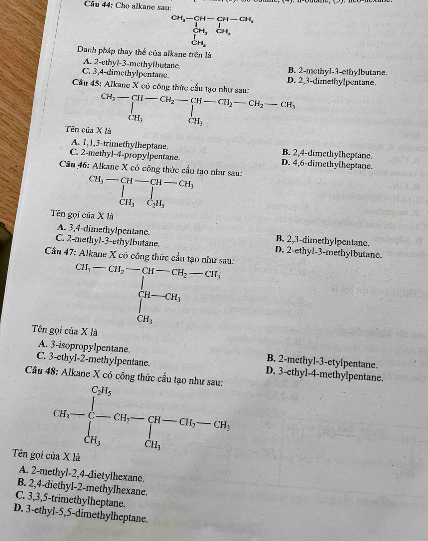 Cho alkane sau:
beginarrayr CH_3-CH-CH-CH_3 CH_2,endarray. 
Danh pháp thay thế của alkane trên là
A. 2-ethyl-3-methylbutane. B. 2-methyl-3-ethylbutane.
C. 3,4-dimethylpentane. D. 2,3-dimethylpentane.
Câu 45: Alkane X có công thức cấu tạo như sau:
beginarrayr CH_3-[H-CH_2-CH-CH_2-CH_2-CH_3-CH_3
Tên của X là
A. 1,1,3-trimethylheptane. B. 2,4-dimethylheptane.
C. 2-methyl-4-propylpentane. D. 4,6-dimethylheptane.
Câu 46: Alkane X có công thức cấu tạo như sau:
beginarrayr CH_3-CH-CH-CH_3 CH_3C_2H_2
Tên gọi của X là
A. 3,4-dimethylpentane. B. 2,3-dimethylpentane.
C. 2-methyl-3-ethylbutane. D. 2-ethyl-3-methylbutane.
Câu 47: Alkane X có công thức cầu tạo nh
Tên gọi của X là
A. 3-isopropylpentane. B. 2-methyl-3-etylpentane.
C. 3-ethyl-2-methylpentane. D. 3-ethyl-4-methylpentane.
Câu 48: Alkane X có công thức cấu tạo như sau:
CH_3-beginarrayl CH_5 -CH_7-CH_2-CH_5-CH_7, CH_3endarray.
Tên gọi của X là
A. 2-methyl-2,4-đietylhexane.
B. 2,4-diethyl-2-methylhexane.
C. 3,3,5-trimethylheptane.
D. 3-ethyl-5,5-dimethylheptane.