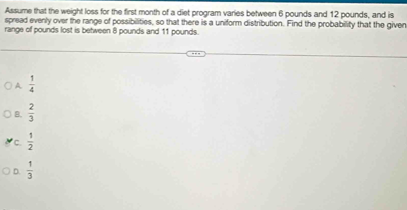 Assume that the weight loss for the first month of a diet program varies between 6 pounds and 12 pounds, and is
spread evenly over the range of possibilities, so that there is a uniform distribution. Find the probability that the given
range of pounds lost is between 8 pounds and 11 pounds.
A  1/4 
B.  2/3 
c.  1/2 
D.  1/3 