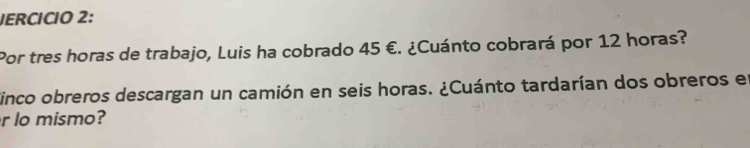 IERCÍCIO 2: 
Por tres horas de trabajo, Luis ha cobrado 45 €. ¿Cuánto cobrará por 12 horas? 
finco obreros descargan un camión en seis horas. ¿Cuánto tardarían dos obreros en 
r lo mismo?