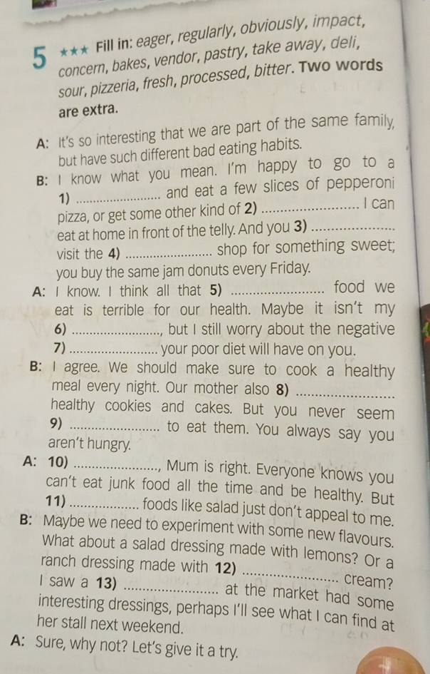 5 *** Fill in: eager, regularly, obviously, impact, 
concern, bakes, vendor, pastry, take away, deli, 
sour, pizzeria, fresh, processed, bitter. Two words 
are extra. 
A: It's so interesting that we are part of the same family 
but have such different bad eating habits. 
B: I know what you mean. I'm happy to go to a 
1) _and eat a few slices of pepperoni 
pizza, or get some other kind of 2)_ 
I can 
eat at home in front of the telly. And you 3)_ 
visit the 4) _shop for something sweet; 
you buy the same jam donuts every Friday. 
A: I know. I think all that 5) _food we 
eat is terrible for our health. Maybe it isn't my 
6) _but I still worry about the negative 
7)_ your poor diet will have on you. 
B: I agree. We should make sure to cook a healthy 
meal every night. Our mother also 8)_ 
healthy cookies and cakes. But you never seem 
9)_ 
to eat them. You always say you 
aren’t hungry. 
A:10) _Mum is right. Everyone knows you 
can't eat junk food all the time and be healthy. But 
11)_ 
foods like salad just don’t appeal to me. 
B: Maybe we need to experiment with some new flavours. 
What about a salad dressing made with lemons? Or a 
ranch dressing made with 12)_ 
I saw a 13)_ 
cream? 
at the market had some 
interesting dressings, perhaps I'll see what I can find at 
her stall next weekend. 
A: Sure, why not? Let’s give it a try.