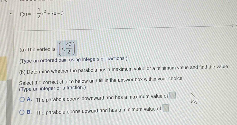 f(x)=- 1/2 x^2+7x-3
(a) The vertex is (7, 43/2 )
(Type an ordered pair, using integers or fractions.)
(b) Determine whether the parabola has a maximum value or a minimum value and find the value.
Select the correct choice below and fill in the answer box within your choice.
(Type an integer or a fraction.)
A. The parabola opens downward and has a maximum value of □.
B. The parabola opens upward and has a minimum value of □.