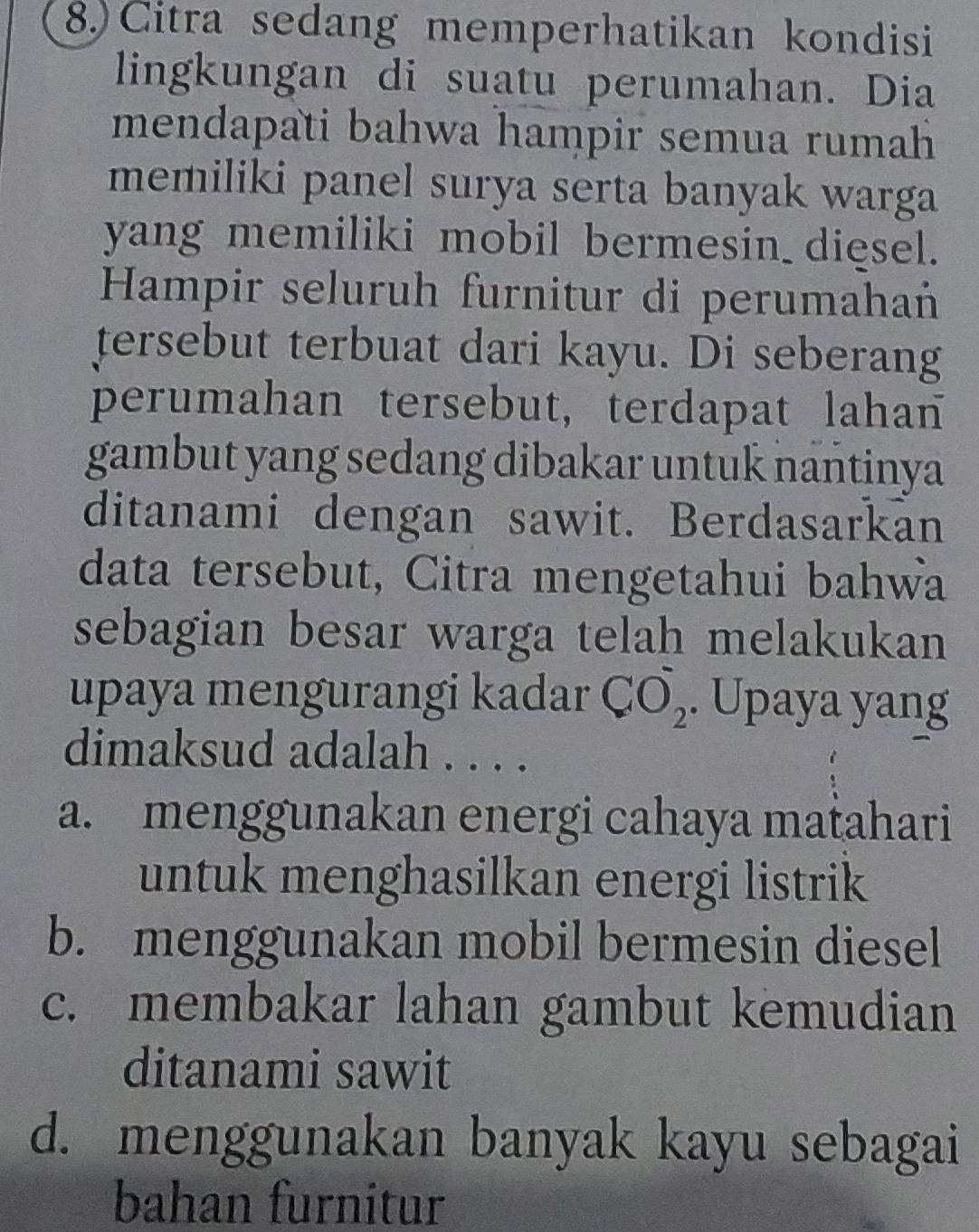 8.) Citra sedang memperhatikan kondisi
lingkungan di suatu perumahan. Dia
mendapati bahwa hampir semua rumah 
memiliki panel surya serta banyak warga
yang memiliki mobil bermesin diesel.
Hampir seluruh furnitur di perumahań
tersebut terbuat dari kayu. Di seberang
perumahan tersebut, terdapat lahan
gambut yang sedang dibakar untuk nantinya
ditanami dengan sawit. Berdasarkan
data tersebut, Citra mengetahui bahwa
sebagian besar warga telah melakukan
upaya mengurangi kadar CO_2. Upaya yang
dimaksud adalah . . . .
a. menggunakan energi cahaya maṭahari
untuk menghasilkan energi listrik
b. menggunakan mobil bermesin diesel
c. membakar lahan gambut kemudian
ditanami sawit
d. menggunakan banyak kayu sebagai
bahan furnitur