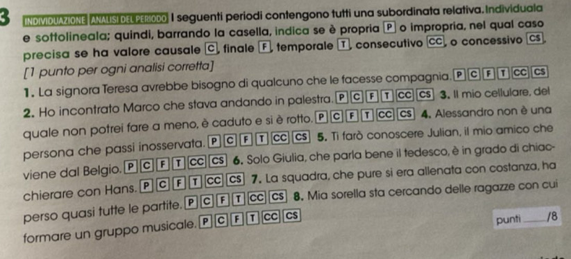 INDIVIDUAZIONE ANALISI DEL PERIODO I seguenti periodi contengono tutti una subordinata relativa. Individuala 
e sottolineala; quindi, barrando la casella, indica se è propria P o impropria, nel qual caso 
precisa se ha valore causale C, finale F, temporale T, consecutivo CC o concessivo Cs 
[1 punto per ogni analisi corretta] 
1 . La signora Teresa avrebbe bisogno di qualcuno che le facesse compagnia. P C F cc Cs 
2. Ho incontrato Marco che stava andando in palestra. P C F T cc cs 3. Il mio cellulare, del 
quale non potrei fare a meno, è caduto e si è rotto. P C F cc CS 4. Alessandro non è una 
P c F T cc Cs 5. Ti farò conoscere Julian, il mio amico che 
persona che passi inosservata. 6. Solo Giulia, che parla bene il tedesco, è in grado di chiac- 
viene dal Belgio. P C F T cc CS 
chierare con Hans. P c F T cc][cs] 7. La squadra, che pure si era allenata con costanza, ha 
perso quasi tutte le partite. P C F T CC CS 8. Mia sorella sta cercando delle ragazze con cui 
formare un gruppo musicale. PC£ cc Cs 
punti /8