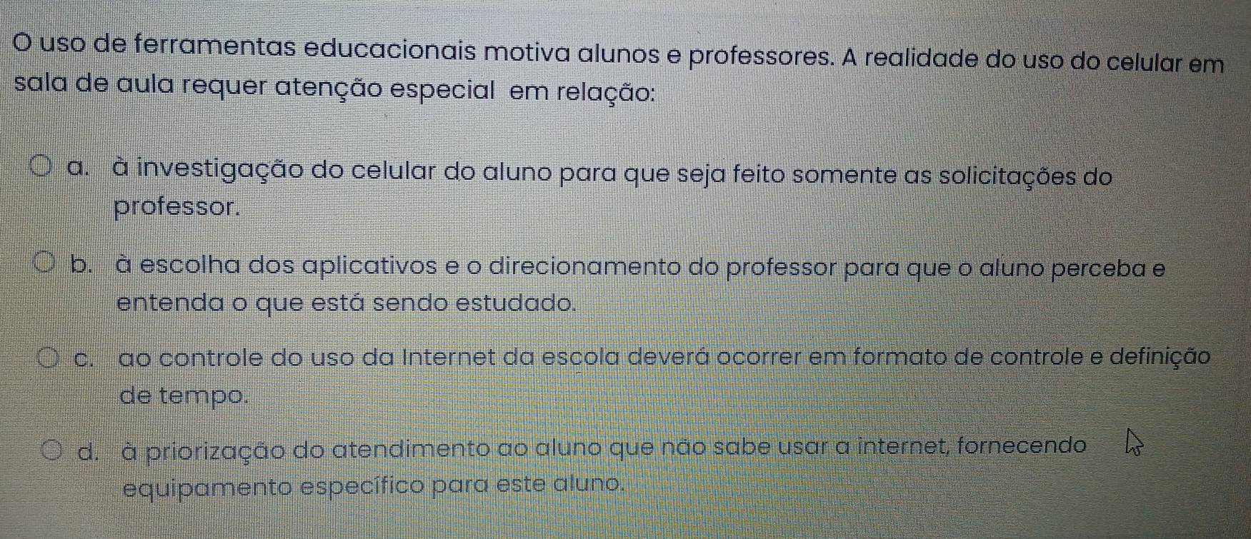 uso de ferramentas educacionais motiva alunos e professores. A realidade do uso do celular em
sala de aula requer atenção especial em relação:
a. à investigação do celular do aluno para que seja feito somente as solicitações do
professor.
b. à escolha dos aplicativos e o direcionamento do professor para que o aluno perceba e
entenda o que está sendo estudado.
c. ao controle do uso da Internet da escola deverá ocorrer em formato de controle e definição
de tempo.
d. à priorização do atendimento ao aluno que não sabe usar a internet, fornecendo
equipamento específico para este aluno