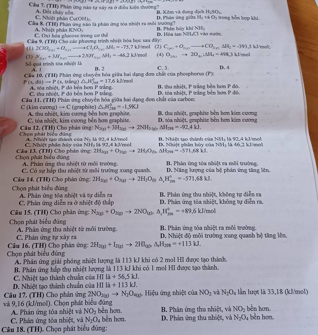 O_2O(g)to 2ClF_3(g)+2O_2(g)△ _fH_298--3
Câu 7. (TH) Phản ứng nào tự xảy ra ở điều kiện thường?
A. Đốt cháy cồn. B. Kẽm và dung dịch H₂SO₁.
C. Nhiệt phân Cu(OH)_2. D. Phân ứng giữa H_2 và O_2 trong hỗn hợp khi.
Câu 8. (TH) Phản ứng nào là phản ứng tòa nhiệt ra môi trường?
A. Nhiệt phân KNO_3 B. Phân hủy khí NH_3
C. Oxi hóa glucose trong cơ thể D. Hòa tan NH₄Cl vào nước.
Câu 9. (TH) Cho các phương trình nhiệt hóa học sau đây:
(1) 2ClO_2(g)+O_3(g)to Cl_2O_7(g)Delta H_1=-75. 7 kJ/mol (2) C_(g^+)+O_2(g)to CO_2(g)Delta H_2=-393.5kJ/mol:.
(3) N_2(g)+3H_2(g)to 2NH_3(g)Delta H_3=-46,2kJ/mo (4) O_2(k)to 2O_(k);△ H_4=498,3kJ/mol
Số quá trình tỏa nhiệt là C. 3.
A. l B. 2 D. 4
Câu 10. (TH) Phản ứng chuyển hóa giữa hai dạng đơn chất của phosphorus (P):
P(s,do)to P( (s, trắng) △ _rH_(298)^(θ)=17,6kJ/mol
A. tỏa nhiệt, P đỏ bền hơn P trắng. B. thu nhiệt, P trắng bền hơn P đô.
C. thu nhiệt, P đỏ bền hơn P trắng. D. tỏa nhiệt, P trắng bền hơn P đỏ.
Câu 11. (TH) Phản ứng chuyển hóa giữa hai dạng đơn chất của carbon:
C (kim cương) → C (graphite) △ _rH_(298)^(θ)=-1,9KJ
A. thu nhiệt, kim cương bền hơn graphite. B. thu nhiệt, graphite bền hơn kim cương
C. tỏa nhiệt, kim cương bền hơn graphite. D. tòa nhiệt, graphite bền hơn kim cương
Câu 12. (TH) Cho phản ứng: N_2(g)+3H_2(g)to 2NH_3 (g), △ H_298=-92,4kJ.
Chọn phát biểu đúng
A. Nhiệt tao thành của N_2 là 92.4 kJ/mol B. Nhiệt tạo thành của NH_3 là 92,4 kJ/mol
C. Nhiệt phân hủy của NH_3 là 92,4 kJ/mol D. Nhiệt phân hủy của NH_3 là 46,2 kJ/mol
Câu 13. (TH) Cho phản ứng: 2H_2(g)+O_2(g)to 2H_2O_(l),△ H_298=-571,68kJ.
Chọn phát biểu đúng
A. Phản ứng thu nhiệt từ môi trường. B. Phản ứng tỏa nhiệt ra môi trường.
C. Có sự hấp thu nhiệt từ môi trường xung quanh. D. Năng lượng của hệ phản ứng tăng lên.
Câu 14. (TH) Cho phản ứng: 2H_2(g)+O_2(g)to 2H_2O_(l)△ _rH_(298)^0=-571,68kJ.
Chọn phát biểu đúng
A. Phản ứng tỏa nhiệt và tự diễn ra B. Phản ứng thu nhiệt, không tự diễn ra
C. Phản ứng diễn ra ở nhiệt độ thấp D. Phản ứng tỏa nhiệt, không tự diễn ra.
Câu 15. (TH) Cho phản ứng: N_2(g)+O_2(g)to 2NO_(g),△ _rH_(298)^0=+89,6kJ/mol
Chọn phát biểu đúng
A. Phản ứng thu nhiệt từ môi trường. B. Phản ứng tỏa nhiệt ra môi trường.
C. Phản ứng tự xảy ra  D. Nhiệt độ môi trường xung quanh hệ tăng lên.
Câu 16. (TH) Cho phản ứng: 2H_2(g)+I_2(g)to 2HI_(g),△ _rH_298=+113kJ.
Chọn phát biểu đúng
A. Phản ứng giải phóng nhiệt lượng là 113 kJ khi có 2 mol HI được tạo thành.
B. Phản ứng hấp thụ nhiệt lượng là 113 kJ khi có 1 mol HI được tạo thành.
C. Nhiệt tạo thành chuẩn của HIIa+56,5kJ.
D. Nhiệt tạo thành chuần của HIla+113kJ.
Câu 17. (TH) Cho phản ứng 2NO_2(g)to N_2O_4(g).  Hiệu ứng nhiệt của NO_2 và N_2O_4 lần lượt là 33,18 (kJ/mol)
và 9,16 (kJ/mol). Chọn phát biểu đúng bền hơn.
A. Phản ứng tỏa nhiệt và NO_2 bền hơn. B. Phản ứng thu nhiệt, và NO_2
C. Phản ứng tỏa nhiệt, và N_2O_4 bền hơn. D. Phản ứng thu nhiệt, và N_2O_4 bền hơn.
Câu 18. (TH). Chọn phát biểu đúng: