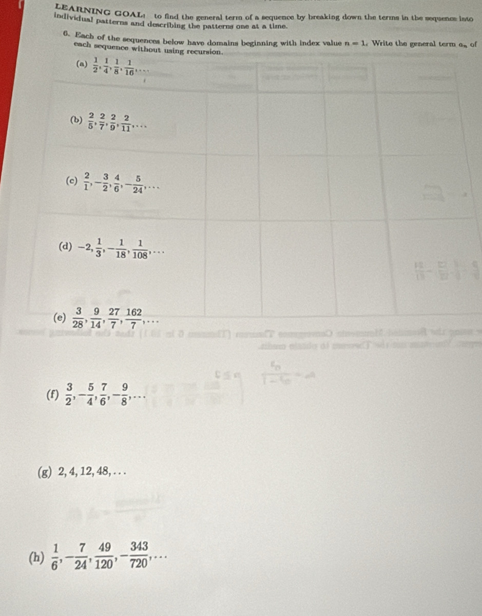 LEARNING GOAL! to find the general term of a sequence by breaking down the terms in the sequence into
individual patterns and describing the patterns one at a time.
6. Each of the sequences below have domains beginning with index value n=1. Write the general term a_n of
each sequence wi
(f)  3/2 ,- 5/4 , 7/6 ,- 9/8 ,...
(g) 2, 4, 12, 48, . . .
(h)  1/6 ,- 7/24 , 49/120 ,- 343/720 ,...