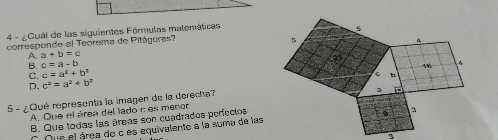 4 - ¿ Cuál de las siguientes Fórmulas matemáticas
corresponde al Teorema de Pitágoras?
A. a+b=c
B. c=a-b
C. c=a^2+b^2
D. c^2=a^2+b^2
5 - ¿ Qué representa la imagen de la derecha?
A. Que el área del lado c es menor
B. Que todas las áreas son cuadrados perfectos
C Que el área de c es equivalente a la suma de las
3