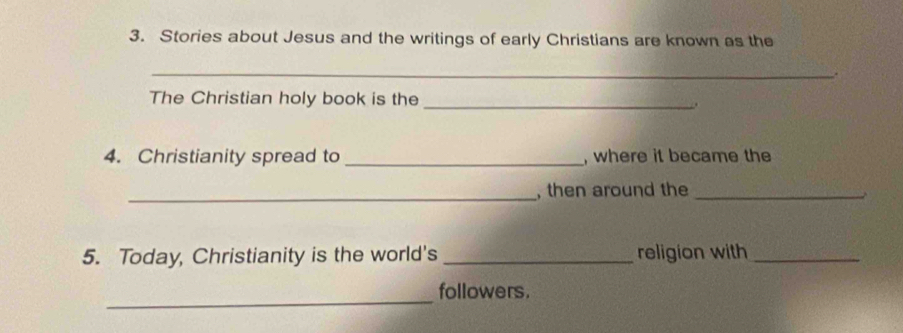 Stories about Jesus and the writings of early Christians are known as the 
_. 
The Christian holy book is the_ 
4. Christianity spread to _, where it became the 
_, then around the_ 
5. Today, Christianity is the world's _religion with_ 
_ 
followers.