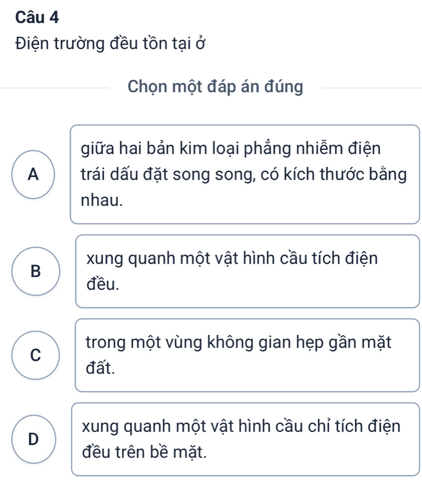 Điện trường đều tồn tại ở
Chọn một đáp án đúng
giữa hai bản kim loại phẳng nhiễm điện
A trái dấu đặt song song, có kích thước bằng
nhau.
xung quanh một vật hình cầu tích điện
B
đều.
trong một vùng không gian hẹp gần mặt
C
đất.
xung quanh một vật hình cầu chỉ tích điện
D
đều trên bề mặt.