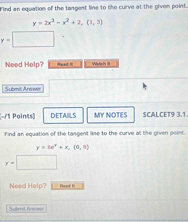 Find an equation of the tangent line to the curve at the given point.
y=2x^3-x^2+2,(1,3)
y=□
Need Help? Read It Watch It 
Submit Answer 
[-/1 Points] DETAILS MY NOTES SCALCET9 3.1. 
Find an equation of the tangent line to the curve at the given point.
y=8e^x+x,(0,8)
y=□
Need Help? Read It 
Submit Answer