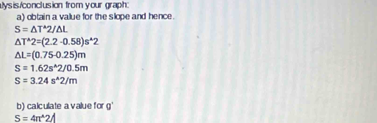 lysis/conclusion from your graph: 
a) obtain a value for the slope and hence.
S=△ T^(wedge)2/△ L
△ T^(wedge)2=(2.2-0.58)s^(wedge)2
△ L=(0.75-0.25)m
S=1.62s^(wedge)2/0.5m
S=3.24s^(wedge)2/m
b) calculate a value for g'
S=4π^(wedge)2A