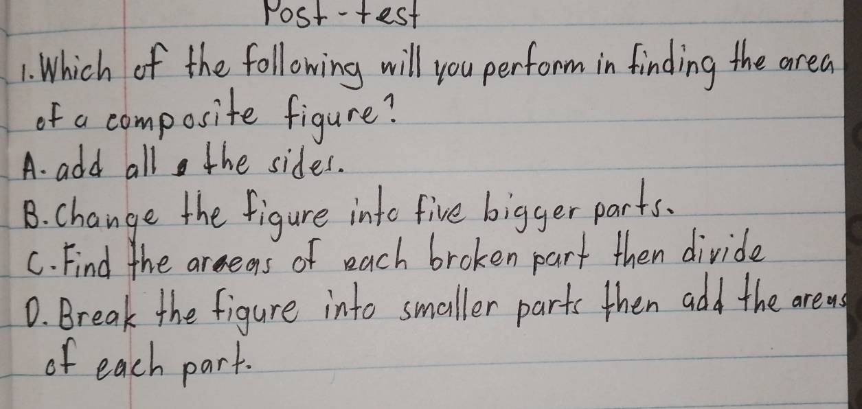 Post-test
1. Which of the following will you perform in finding the area
of a composite figure?
A. add all the sides.
B. change the figure into five bigger parts.
C. Find the areeas of each broken part then divide
D. Break the figure into smaller parts then add the areas
of each part.