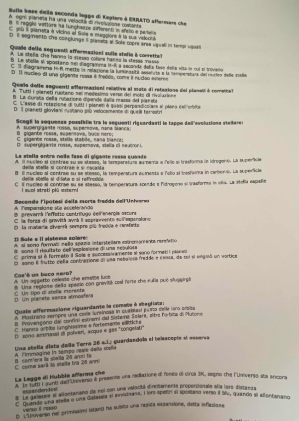 Sulla base delia seconda legge di Keplero è ERRATO affermare che
A ogni pianeta ha una velocità di rivoluzione costante
B il raggio vettore ha lunghezze differenti in afelio e perielio
C più il pianeta è vicino al Sole e maggiore à la sua velocità
D il segmento che conglunge il planeta al Sole copre aree uguall in tempi uguali
Quale delle seguenti affermazioni suile stelle à corretta
A Le stelle che hanno io stesso colore hanno la stessa massa
B Le stelle si spostano nel diagramma H-R a seconda della fase della vita in cui sí trovano
C Il diagramma H-R mette in relazione la luminositá assoluta e la temperatura del nucíeo delle stelle
D Il nucleo di una gigante rossa è freddo, come il nucleo esterno
Quale delle seguenti affermazioni relative al moto di rotazione dei pianeti à corretta?
A Tutti i pianeti ruotano nel medesimo verso del moto di rivoluzione
B La durata della rotazione dipende dalla massa del pianeta
C L'asse di rotazione di tutti i pianeti è quasi perpendicolare al piano dell'orbita
D I pianeti gioviani ruotano più velocemente di quelli terrestri
Scegli la sequenza possibile tra le seguenti riquardanti le tappe dell’evoluzione stellare:
A supergigante rossa, supernova, nana bianca;
B gigante rossa, supernova, buco nero;
C gigante rossa, stella stabile, nana bianca;
D supergigante rossa, supernova, stella di neutroni.
La stella entra nella fase di gigante rossa quando
A il nucleo si contrae su se stesso, la temperatura aumenta e l'elio si trasforma in idrogeno. La superficie
della stella si contrae e si riscalda
B il nucleo si contrae su se stesso, la temperatura aumenta e l'elio si trasforma in carbonio. La superficie
della stella si dilata e si raffredda
C ll nucleo si contrae su se stesso, la temperatura scende e l'idrogeno si trasforma in elio. La stella espelle
i suoi strati più esterni 
Secondo l'ipotesi della morte fredda dell'Universo
A l'espansione sta accelerando
B prevarrá l'effetto centrifugo dell'energía oscura
C la forza di gravità avrà il sopravvento sull'espansione
D la materia diverrá sempre più fredda e rarefatta
Il Sole e il sistema solare:
A si sono formati nello spazio interstellare estremamente rarefatto
B sono il risultato dell'esplosione di una nebulosa
C prima si è formato il Sole e successivamente si sono formati i pianeti
D sono il frutto della contrazione di una nebulosa fredda e densa, da cui si originó un vortice
Cos'è un buco nero?
A Un oggetto celeste che emette luce
B Una regione dello spazio con gravità così forte che nulla può sfuggirgli
C Un tipo di stella morente
D Un pianeta senza atmosfera
Quale affermazione riguardante le comete è sbagliata:
A Mostrano sempre una coda luminosa in quaisiasi punto della loro orbita
B Provengono dai confini estremi del Sistema Solare, oître l'orbita di Plutone
C Hanno orbite lunghissime e fortemente eilittiche
D sono ammassi di polveri, acqua e gas "congelati"
Una stella dista dalla Terra 26 a.I.; guardandola al telescopio si osserva
A i'immagine in tempo reale della stelia
B com'era la stella 26 anni fa
C come sarå la stella tra 26 anni
La Legge di Hubble afferma che
A In tutti i punti dell'Universo è presente una radiazione di fondo di circa 3K, segno che l'Universo sta ancora
espandendosi
B Le galassie si allontanano da noi con una velocitá direttamente proporzionale alla ioro distanza
C Quando una stella o una Galassia si avvicinano, i loro spettri si spostano verso il blu, quando si ailontanano
verso il rosso
D L'Universo nei primissimi istanti ha subito una rapida espansione, detta inflazione