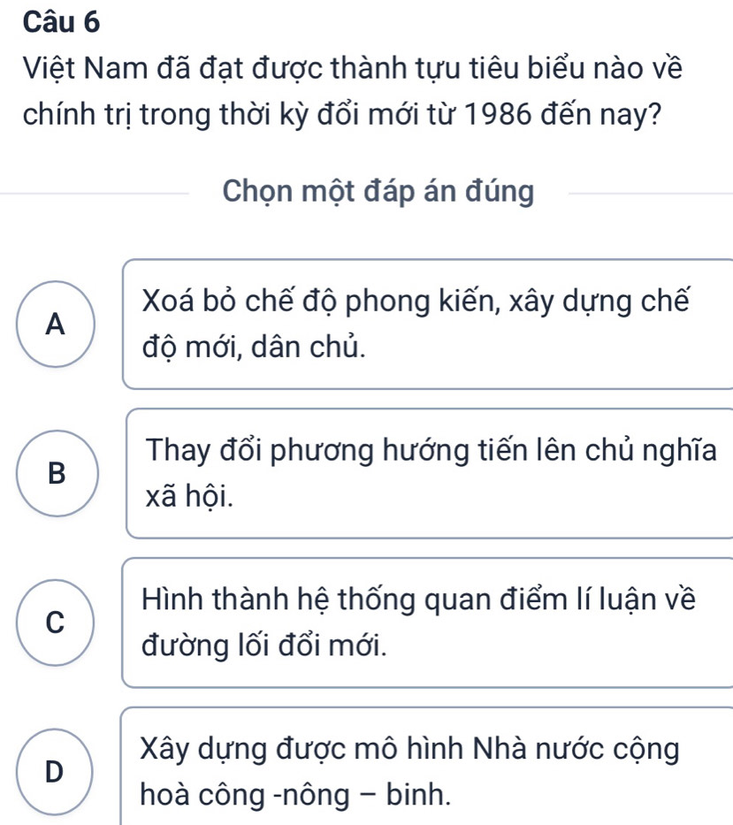 Việt Nam đã đạt được thành tựu tiêu biểu nào về
chính trị trong thời kỳ đổi mới từ 1986 đến nay?
Chọn một đáp án đúng
Xoá bỏ chế độ phong kiến, xây dựng chế
A
độ mới, dân chủ.
Thay đổi phương hướng tiến lên chủ nghĩa
B
xã hội.
Hình thành hệ thống quan điểm lí luận về
C
đường lối đổi mới.
Xây dựng được mô hình Nhà nước cộng
D
hoà công -nông - binh.