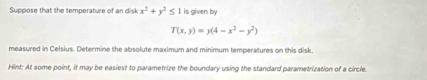 Suppose that the temperature of an disk x^2+y^2≤ 1 is given by
T(x,y)=y(4-x^2-y^2)
measured in Celsius. Determine the absolute maximum and minimum temperatures on this disk.
Hint: At some point, it may be easiest to parametrize the boundary using the standard parametrization of a circle.