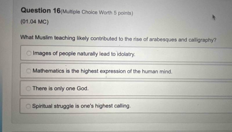 Question 16(Multiple Choice Worth 5 points)
(01.04 MC)
What Muslim teaching likely contributed to the rise of arabesques and calligraphy?
Images of people naturally lead to idolatry.
Mathematics is the highest expression of the human mind.
There is only one God.
Spiritual struggle is one's highest calling.