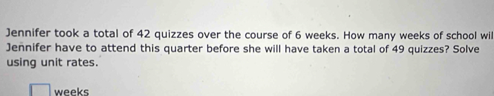 Jennifer took a total of 42 quizzes over the course of 6 weeks. How many weeks of school wil 
Jennifer have to attend this quarter before she will have taken a total of 49 quizzes? Solve 
using unit rates.
□ weeks
