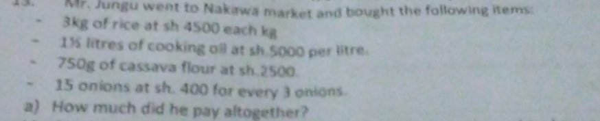 Mr. Jungu went to Nakawa market and bought the following items:
3kg of rice at sh 4500 each kg
1½ litres of cooking oil at sh 5000 per litre.
750g of cassava flour at sh.2500.
15 onions at sh. 400 for every 3 onions 
a) How much did he pay altogether?