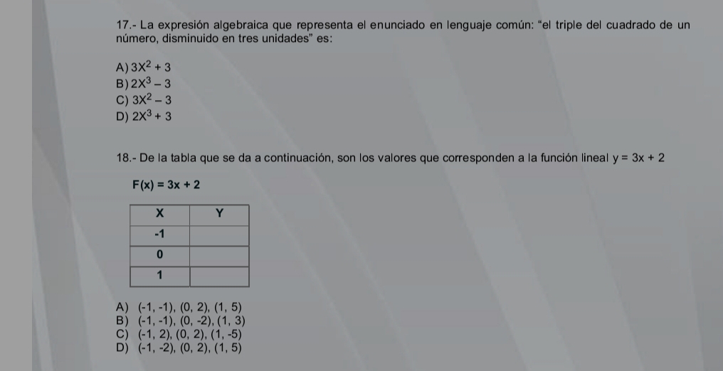 17.- La expresión algebraica que representa el enunciado en lenguaje común: “el triple del cuadrado de un
número, disminuido en tres unidades' es:
A) 3X^2+3
B) 2X^3-3
C) 3X^2-3
D) 2X^3+3
18.- De la tabla que se da a continuación, son los valores que corresponden a la función lineal y=3x+2
F(x)=3x+2
A) (-1,-1),(0,2),(1,5)
B) (-1,-1),(0,-2),(1,3)
C) (-1,2),(0,2),(1,-5)
D) (-1,-2),(0,2),(1,5)