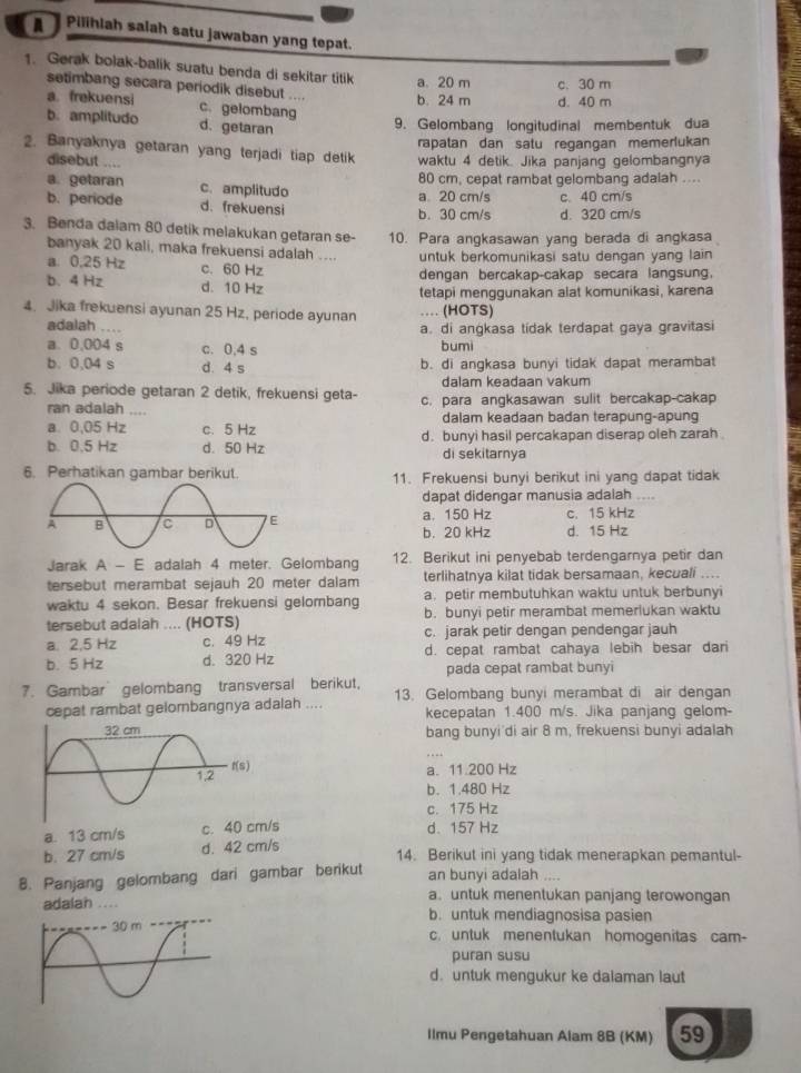 Pilihlah salah satu jawaban yang tepat.
1. Gerak bolak-balik suatu benda di sekitar titik a. 20 m c. 30 m
setimbang secara periodik disebut .... b. 24 m d. 40 m
a. frekuensi c. gelombang
b. amplitudo d. getaran
9. Gelombang longitudinal membentuk dua
rapatan dan satu regangan memerlukan
2. Banyaknya getaran yang terjadi tiap detik waktu 4 detik. Jika panjang gelombangnya
disebut
80 cm, cepat rambat gelombang adalah ....
a. getaran c. amplitudo a 20 cm/s c. 40 cm/s
b. periode d. frekuensi b. 30 cm/s d. 320 cm/s
3. Benda dalam 80 detik melakukan getaran se- 10. Para angkasawan yang berada di angkasa
banyak 20 kali, maka frekuensi adalah .... untuk berkomunikasi satu dengan yang lain
a 0,25 Hz c. 60 Hz
dengan bercakap-cakap secara langsung.
b. 4 Hz d. 10 Hz
tetapi menggunakan alat komunikasi, karena
4. Jika frekuensi ayunan 25 Hz, periode ayunan … (HOTS)
adalah .... a. di angkasa tidak terdapat gaya gravitasi
a. 0,004 s c. 0,4 s bum
b. 0,04 s d. 4 s b. di angkasa bunyi tidak dapat merambat
dalam keadaan vakum
5. Jika periode getaran 2 detik, frekuensi geta- c. para angkasawan sulit bercakap-cakap
ran adalah ....
a 0,05 Hz c. 5 Hz dalam keadaan badan terapung-apung
b. 0.5 Hz d. 50 Hz d. bunyi hasil percakapan diserap oleh zarah
di sekitarnya
6. Perhatikan gambar berikut. 11. Frekuensi bunyi berikut ini yang dapat tidak
dapat didengar manusia adalah ....
a. 150 Hz c. 15 kHz
b. 20 kHz d. 15 Hz
Jarak A - E adalah 4 meter. Gelombang 12. Berikut ini penyebab terdengarnya petir dan
tersebut merambat sejauh 20 meter dalam terlihatnya kilat tidak bersamaan, kecuali ....
waktu 4 sekon. Besar frekuensi gelombang a. petir membutuhkan waktu untuk berbunyi
tersebut adalah .... (HOTS) b. bunyi petir merambat memerlukan waktu
a. 2,5 Hz c. 49 Hz c. jarak petir dengan pendengar jauh
b. 5 Hz d. 320 Hz d. cepat rambat cahaya lebih besar dari
pada cepat rambat bunyi
7. Gambar gelombang transversal berikut, 13. Gelombang bunyi merambat di air dengan
cepat rambat gelombangnya adalah .... kecepatan 1.400 m/s. Jika panjang gelom-
bang bunyi'di air 8 m, frekuensi bunyi adalah
a. 11.200 Hz
b. 1.480 Hz
c. 175 Hz
a. 13 cm/s c. 40 cm/s d. 157 Hz
b. 27 cm/s d. 42 cm/s
14. Berikut ini yang tidak menerapkan pemantul-
8. Panjang gelombang dari gambar berikut an bunyi adalah ,,, .
a. untuk menentukan panjang terowongan
adalan b. untuk mendiagnosisa pasien
c. untuk menentukan homogenitas cam-
puran susu
d. untuk mengukur ke dalaman laut
Ilmu Pengetahuan Alam 8B (KM) 59