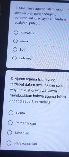 Masuknya agama Islam yang
dibawa oleh para pedagang
pertama kali di wilayah Nusantara
adalah di pulau...
Sumatera
Jawa
Bali
Sulawesi
8. Ajaran agama Islam yang *
terdapat dalam pertunjukan seni
wayang kulit di wilayah Jawa
membuktikan bahwa agama Islam
dapat disebarkan melalui...
Politik
Perdagangan
Kesenian
Perekonomian