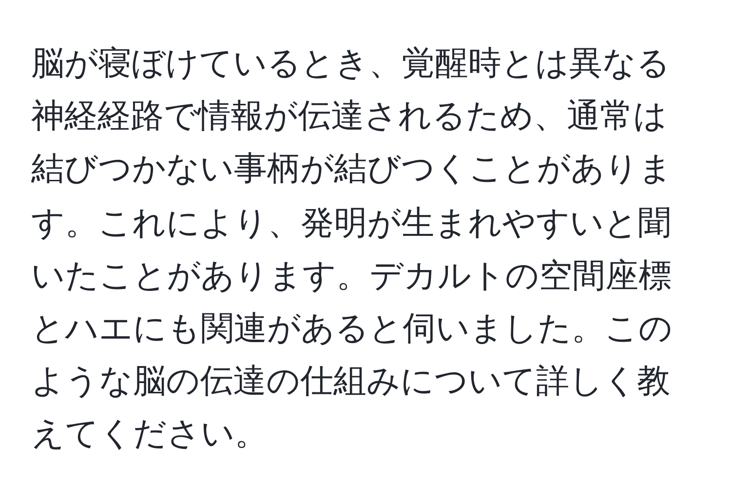 脳が寝ぼけているとき、覚醒時とは異なる神経経路で情報が伝達されるため、通常は結びつかない事柄が結びつくことがあります。これにより、発明が生まれやすいと聞いたことがあります。デカルトの空間座標とハエにも関連があると伺いました。このような脳の伝達の仕組みについて詳しく教えてください。