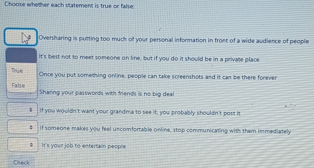 Choose whether each statement is true or false:
Oversharing is putting too much of your personal information in front of a wide audience of people
It's best not to meet someone on line, but if you do it should be in a private place
True Once you put something online, people can take screenshots and it can be there forever
False
Sharing your passwords with friends is no big deal
If you wouldn't want your grandma to see it, you probably shouldn't post it
If someone makes you feel uncomfortable online, stop communicating with them immediately
It's your job to entertain people
Check