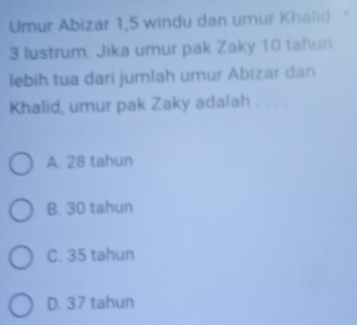 Umur Abizar 1, 5 windu dan umur Khalid '
3 lustrum. Jika umur pak Zaky 10 tahun
lebih tua dari jumlah umur Abizar dan
Khalid, umur pak Zaky adalah . C
A. 28 tahun
B. 30 tahun
C. 35 tahun
D. 37 tahun