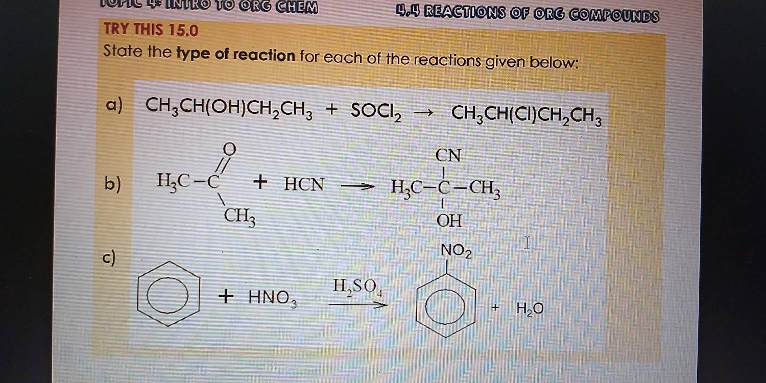 4.4 REACTIONS OF ORG COMPOUNDS 
TRY THIS 15.0 
State the type of reaction for each of the reactions given below: 
a) CH_3CH(OH)CH_2CH_3+SOCl_2to CH_3CH(Cl)CH_2CH_3
b) 
c) frac 4c^++HCNto H_2C_16H___2Cl_4^+
beginpmatrix □  □ endpmatrix )+HNO_3xrightarrow H_2SO_4□ +H_2O