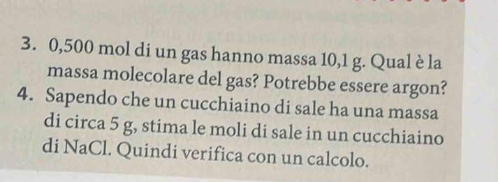 0,500 mol di un gas hanno massa 10,1 g. Qual è la 
massa molecolare del gas? Potrebbe essere argon? 
4. Sapendo che un cucchiaino di sale ha una massa 
di circa 5 g, stima le moli di sale in un cucchiaino 
di NaCl. Quindi verifica con un calcolo.