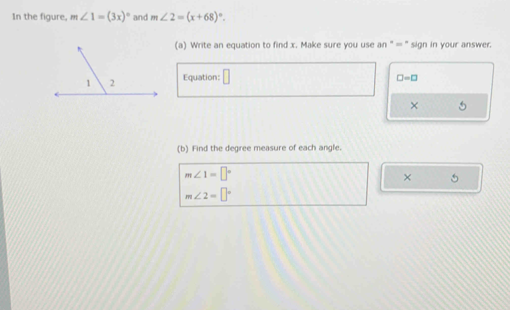 In the figure, m∠ 1=(3x)^circ  and m∠ 2=(x+68)^circ . 
(a) Write an equation to find x. Make sure you use an " = " sign in your answer. 
Equation: □
□ =□
× 
(b) Find the degree measure of each angle.
m∠ 1=□°
×
m∠ 2=□°