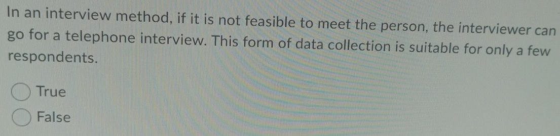 In an interview method, if it is not feasible to meet the person, the interviewer can
go for a telephone interview. This form of data collection is suitable for only a few
respondents.
True
False