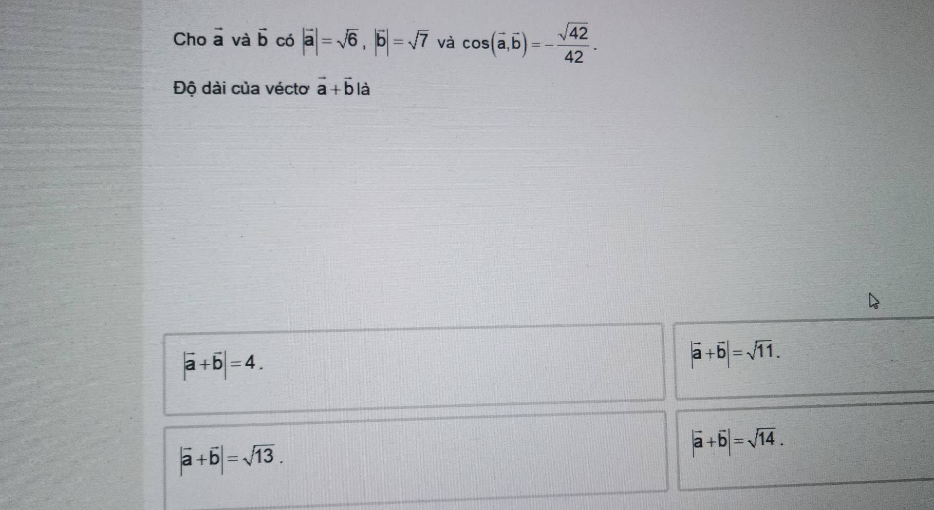 Cho vector a và vector b có |vector a|=sqrt(6), |vector b|=sqrt(7) và cos (vector a,vector b)=- sqrt(42)/42 . 
Độ dài của véctơ vector a+vector b là
|vector a+vector b|=4.
|vector a+vector b|=sqrt(11).
|vector a+vector b|=sqrt(13).
|vector a+vector b|=sqrt(14).