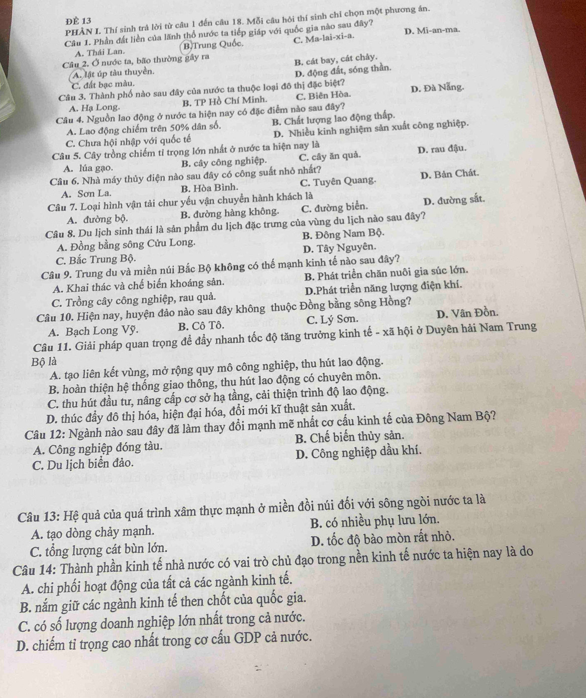 ĐÈ 13
PHẢN I. Thí sinh trả lời từ câu 1 đến câu 18. Mỗi câu hỏi thí sinh chỉ chọn một phương án.
Câu 1. Phần đất liền của lãnh thổ nước ta tiếp giáp với quốc gia nào sau đây?
A. Thái Lan. B.Trung Quốc. C. Ma-lai-xi-a. D. Mi-an-ma.
Câu 2. Ở nước ta, bão thường gây ra
A. lật úp tàu thuyền. B. cát bay, cát chảy.
D. động đất, sóng thần.
C. đất bạc màu.
Câu 3. Thành phố nào sau đây của nước ta thuộc loại đô thị đặc biệt?
D. Đà Nẵng.
A. Hạ Long. B. TP Hồ Chí Minh. C. Biên Hòa.
Câu 4. Nguồn lao động ở nước ta hiện nay có đặc điểm nào sau đây?
A. Lao động chiếm trên 50% dân số. B. Chất lượng lao động thấp.
C. Chưa hội nhập với quốc tế D. Nhiều kinh nghiệm sản xuất công nghiệp.
Câu 5. Cây trồng chiếm tỉ trọng lớn nhất ở nước ta hiện nay là
A. lúa gạo. B. cây công nghiệp. C. cây ăn quả. D. rau đậu.
Câu 6. Nhà máy thủy điện nào sau đây có công suất nhỏ nhất?
A. Sơn La. B. Hòa Bình. C. Tuyên Quang. D. Bản Chát.
Câu 7. Loại hình vận tải chur yếu vận chuyền hành khách là
A. đường bộ. B. đường hàng không. C. đường biển. D. đường sắt.
Câu 8. Du lịch sinh thái là sản phẩm du lịch đặc trưng của vùng du lịch nào sau đây?
A. Đồng bằng sông Cửu Long. B. Đông Nam Bộ.
C. Bắc Trung Bộ. D. Tây Nguyên.
Câu 9. Trung du và miền núi Bắc Bộ không có thế mạnh kinh tế nào sau đây?
A. Khai thác và chế biến khoáng sản. B. Phát triển chăn nuôi gia súc lớn.
C. Trồng cây công nghiệp, rau quả. D.Phát triển năng lượng điện khí.
Câu 10. Hiện nay, huyện đảo nào sau đây không thuộc Đồng bằng sông Hồng?
A. Bạch Long Vỹ. B. Cô Tô. C. Lý Sơn. D. Vân Đồn.
Câu 11. Giải pháp quan trọng đề đầy nhanh tốc độ tăng trưởng kinh tế - xã hội ở Duyên hải Nam Trung
Bộ là
A. tạo liên kết vùng, mở rộng quy mô công nghiệp, thu hút lao động.
B. hoàn thiện hệ thống giao thông, thu hút lao động có chuyên môn.
C. thu hút đầu tư, nâng cấp cơ sở hạ tầng, cải thiện trình độ lao động.
D. thúc đẩy đô thị hóa, hiện đại hóa, đổi mới kĩ thuật sản xuất.
Câu 12: Ngành nào sau đây đã làm thay đổi mạnh mẽ nhất cơ cấu kinh tế của Đông Nam Bộ?
A. Công nghiệp đóng tàu. B. Chế biến thủy sản.
C. Du lịch biển đảo. D. Công nghiệp dầu khí.
Câu 13: Hệ quả của quá trình xâm thực mạnh ở miền đồi núi đối với sông ngòi nước ta là
A. tạo dòng chảy mạnh. B. có nhiều phụ lưu lớn.
C. tổng lượng cát bùn lớn. D. tốc độ bào mòn rất nhỏ.
Câu 14: Thành phần kinh tế nhà nước có vai trò chủ đạo trong nền kinh tế nước ta hiện nay là do
A. chi phối hoạt động của tất cả các ngành kinh tế.
B. nắm giữ các ngành kinh tế then chốt của quốc gia.
C. có số lượng doanh nghiệp lớn nhất trong cả nước.
D. chiếm tỉ trọng cao nhất trong cơ cấu GDP cả nước.