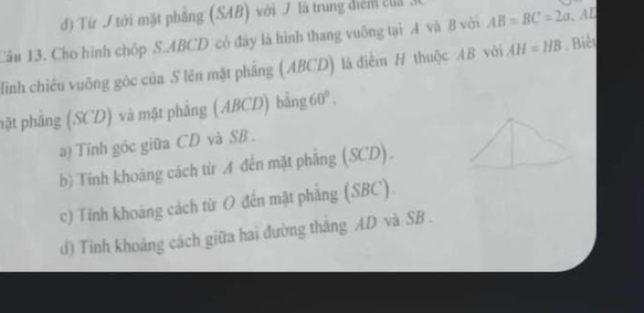 đ) Từ J tới mặt phẳng (SAB) với J là trung điểm ca
Lâu 13. Cho hình chốp S. ABCD có đảy là hình thang vuông tại A và B với AB=BC=2a AL
linh chiêu vuông góc của S lên mặt phẳng (ABCD) là điểm H thuộc AB với AH=HB. Biết
pặt phẳng (SCD) và mặt phẳng (ABCD) bằng 60°. 
a) Tính góc giữa CD và SB.
bì Tính khoảng cách từ A đến mặt phẳng (SCD).
c) Tỉnh khoảng cách từ O đến mặt phẳng (SBC)
d) Tính khoảng cách giữa hai đường thắng AD và SB.