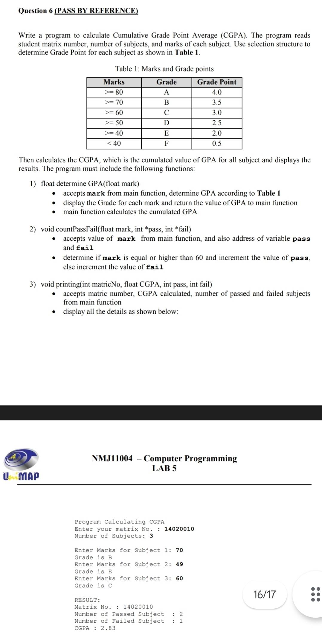 (PASS BY REFERENCE)
Write a program to calculate Cumulative Grade Point Average (CGPA). The program reads
student matrix number, number of subjects, and marks of each subject. Use selection structure to
determine Grade Point for each subject as shown in Table 1.
Table 1: Marks and Grade points
Then calculates the CGPA, which is the cumulated value of GPA for all subject and displays the
results. The program must include the following functions:
1) float determine GPA(float mark)
accepts mark from main function, determine GPA according to Table 1
display the Grade for each mark and return the value of GPA to main function
main function calculates the cumulated GPA
2) void countPassFail(float mark, int *pass, int *fail)
accepts value of mark from main function, and also address of variable pass
and fail
determine if mark is equal or higher than 60 and increment the value of pass,
else increment the value of fai1
3) void printing(int matricNo, float CGPA, int pass, int fail)
accepts matric number, CGPA calculated, number of passed and failed subjects
from main function
display all the details as shown below:
D NMJ11004 - Computer Programming
LAB 5
U MAP
Program Calculating CGPA
Enter your matrix No. : 14020010
Number of Subjects: 3
Enter Marks for Subject 1:70
Grade is B
Enter Marks for Subject 2:49
Grade is E
Enter Marks for Subject 3:60
Grade is C
RESULT: 16/17
Matrix No. : 14020010
Number of Passed Subject : 2
Number of Failed Subject : 1
CGPA ：2.83