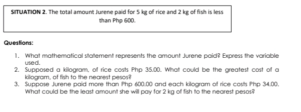 SITUATION 2. The total amount Jurene paid for 5 kg of rice and 2 kg of fish is less 
than Php 600. 
Questions: 
1. What mathematical statement represents the amount Jurene paid? Express the variable 
used. 
2. Supposed a kilogram, of rice costs Php 35.00. What could be the greatest cost of a
kilogram, of fish to the nearest pesos? 
3. Suppose Jurene paid more than Php 600.00 and each kilogram of rice costs Php 34.00. 
What could be the least amount she will pay for 2 kg of fish to the nearest pesos?