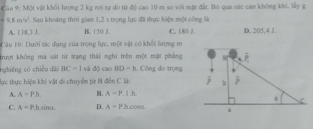 Một vật khối lượng 2 kg rơi tự do từ độ cao 10 m so với mặt đất. Bỏ qua sức cản không khí, lấy g
=9,8m/s^2 F. Sau khoảng thời gian 1,2 s trọng lực đã thực hiện một công là
A. 138,3 J. B. 150 J. C. 180 J. D. 205,4 J.
Câu 10: Dưới tác dụng của trọng lực, một vật có khối lượng m
trượt không ma sát từ trạng thái nghi trên một mặt phẳng
nghiêng có chiều dài BC=1 và độ cao BD=h. Công do trọng
lực thực hiện khi vật di chuyển từ B đến C là:
A. A=P.h. B. A=P.I.h.
C. A=P.h.s in alpha . D. A=P..h.cosa.