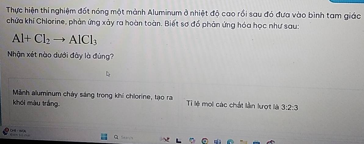 Thực hiện thí nghiệm đốt nóng một mảnh Aluminum ở nhiệt độ cao rồi sau đó đưa vào bình tam giác 
chứa khí Chlorine, phản ứng xảy ra hoàn toàn. Biết sơ đồ phản ứng hóa học như sau:
Al+Cl_2to AlCl_3
Nhận xét nào dưới đây là đúng? 
Mảnh aluminum cháy sáng trong khí chlorine, tạo ra 
khói màu trắng. Ti lệ mol các chất lần lượt là 3:2:3
he - wot Search 
Dem trp chơi