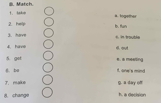 Match.
1. take a. together
2. help b. fun
3. have c. in trouble
4. have d. out
5. get e. a meeting
6. be f. one's mind
7. make g. a day off
8. change h. a decision