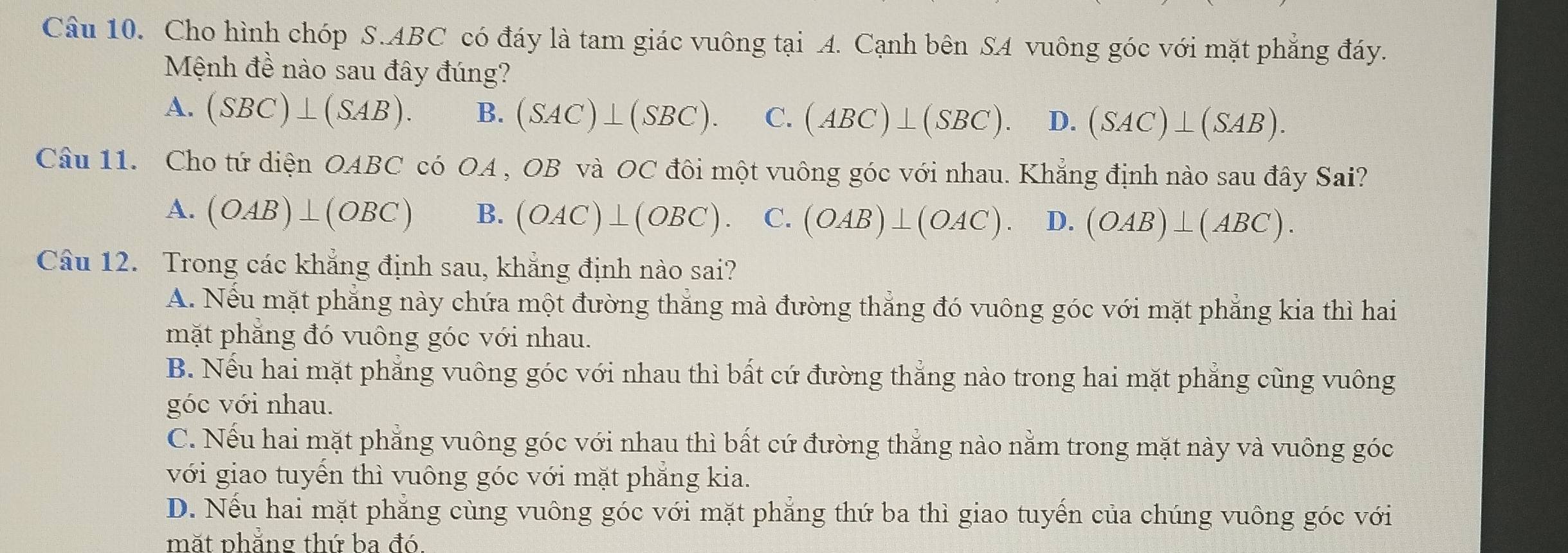 Cho hình chóp S. ABC có đáy là tam giác vuông tại A. Cạnh bên SA vuông góc với mặt phẳng đáy.
Mệnh đề nào sau đây đúng?
A. (SBC)⊥ (SAB). B. (SAC)⊥ (SBC). C. (ABC)⊥ (SBC). D. (SAC)⊥ (SAB). 
Câu 11. Cho tứ diện OABC có OA , OB và OC đôi một vuông góc với nhau. Khẳng định nào sau đây Sai?
A. (OAB)⊥ (OBC) B. (OAC)⊥ (OBC). C. (OAB)⊥ (OAC). D. (OAB)⊥ (ABC). 
Câu 12. Trong các khẳng định sau, khẳng định nào sai?
A. Nếu mặt phẳng này chứa một đường thắng mà đường thắng đó vuông góc với mặt phẳng kia thì hai
mặt phẳng đó vuông góc với nhau.
B. Nếu hai mặt phẳng vuông góc với nhau thì bất cứ đường thẳng nào trong hai mặt phẳng cũng vuông
góc với nhau.
C. Nếu hai mặt phẳng vuông góc với nhau thì bất cứ đường thắng nào nằm trong mặt này và vuông góc
với giao tuyến thì vuông góc với mặt phẳng kia.
D. Nếu hai mặt phẳng cùng vuông góc với mặt phẳng thứ ba thì giao tuyến của chúng vuông góc với
mặt phăng thứ ba đó