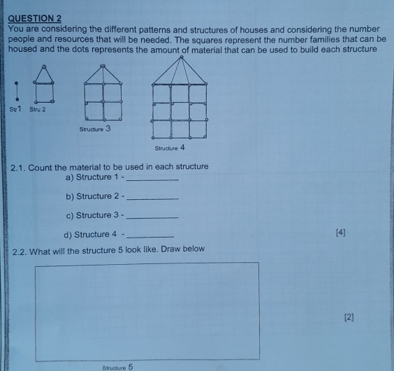 You are considering the different patterns and structures of houses and considering the number 
people and resources that will be needed. The squares represent the number families that can be 
housed and the dots represents the amount of material that can be used to build each structure 
St1 
Structure 3
Structure 4
2.1. Count the material to be used in each structure 
a) Structure 1 -_ 
b) Structure 2 -_ 
c) Structure 3 -_ 
d) Structure 4 - _[4] 
2.2. What will the structure 5 look like. Draw below 
[2] 
Structure 5