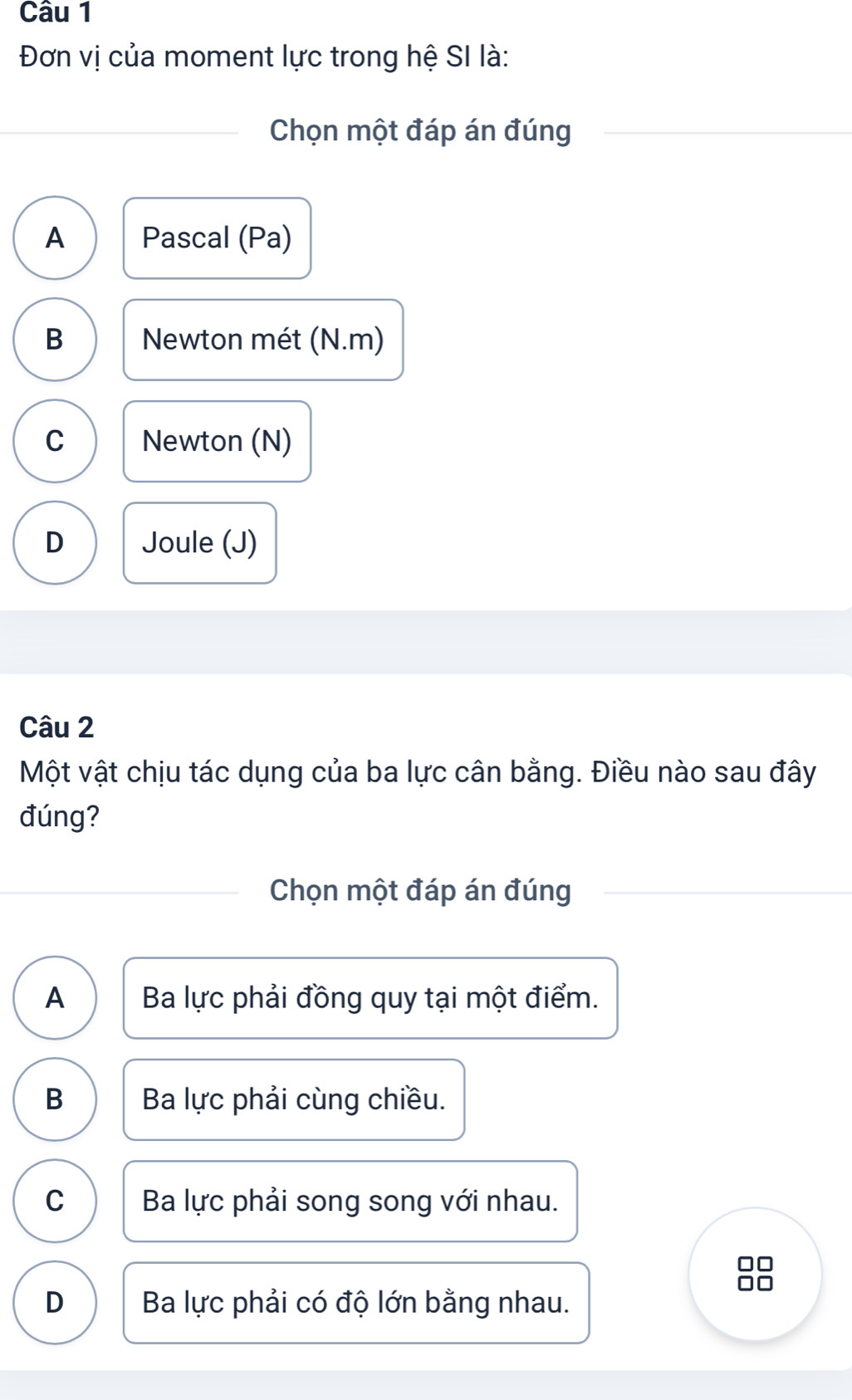 Đơn vị của moment lực trong hệ SI là:
Chọn một đáp án đúng
A Pascal (Pa)
B Newton mét (N.m)
C Newton (N)
D Joule (J)
Câu 2
Một vật chịu tác dụng của ba lực cân bằng. Điều nào sau đây
đúng?
Chọn một đáp án đúng
A Ba lực phải đồng quy tại một điểm.
B Ba lực phải cùng chiều.
C Ba lực phải song song với nhau.
D Ba lực phải có độ lớn bằng nhau.