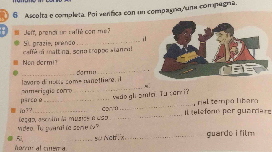 Ascolta e completa. Poi verifica con un compagno/una compagna. 
Jeff, prendi un caffè con me? 
_ 
il 
Sì, grazie, prendo 
caffè di mattina, sono troppo stanco! 
Non dormi? 
_dormo 
_ 
lavoro di notte come panettiere, il 
_ 
al 
pomeriggio corro 
_ 
parco e 
_vedo gli amici. Tu corri? 
, nel tempo libero 
_ 
lo?? _corro 
il telefono per guardare 
leggo, ascolto la musica e uso 
video. Tu guardi le serie tv? 
Sì, _su Netflix. _guardo i film 
horror al cinema.