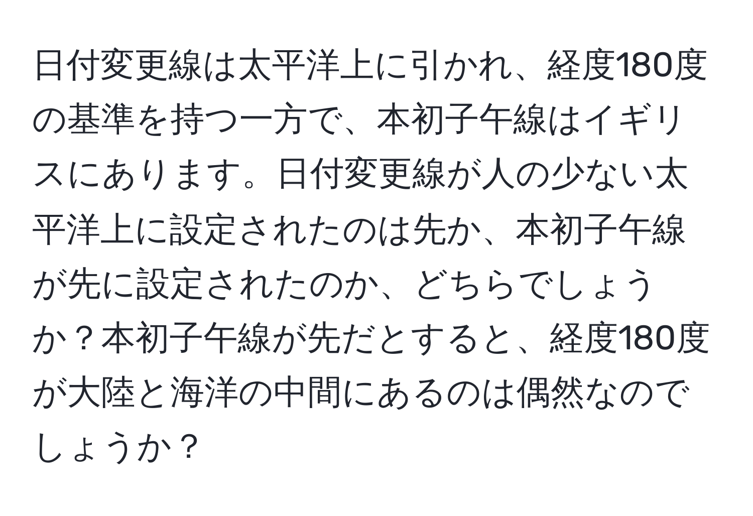 日付変更線は太平洋上に引かれ、経度180度の基準を持つ一方で、本初子午線はイギリスにあります。日付変更線が人の少ない太平洋上に設定されたのは先か、本初子午線が先に設定されたのか、どちらでしょうか？本初子午線が先だとすると、経度180度が大陸と海洋の中間にあるのは偶然なのでしょうか？