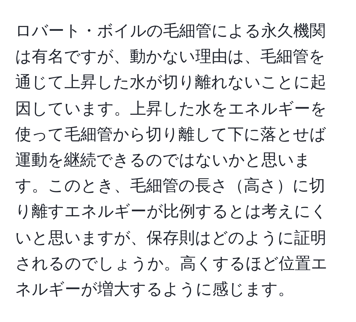 ロバート・ボイルの毛細管による永久機関は有名ですが、動かない理由は、毛細管を通じて上昇した水が切り離れないことに起因しています。上昇した水をエネルギーを使って毛細管から切り離して下に落とせば運動を継続できるのではないかと思います。このとき、毛細管の長さ高さに切り離すエネルギーが比例するとは考えにくいと思いますが、保存則はどのように証明されるのでしょうか。高くするほど位置エネルギーが増大するように感じます。