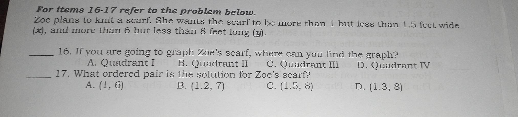 For items 16-17 refer to the problem below.
Zoe plans to knit a scarf. She wants the scarf to be more than 1 but less than 1.5 feet wide
(x), and more than 6 but less than 8 feet long (y).
_16. If you are going to graph Zoe’s scarf, where can you find the graph?
A. Quadrant I B. Quadrant II C. Quadrant III D. Quadrant IV
_17. What ordered pair is the solution for Zoe's scarf?
A. (1,6) B. (1.2,7) C. (1.5,8) D. (1.3,8)