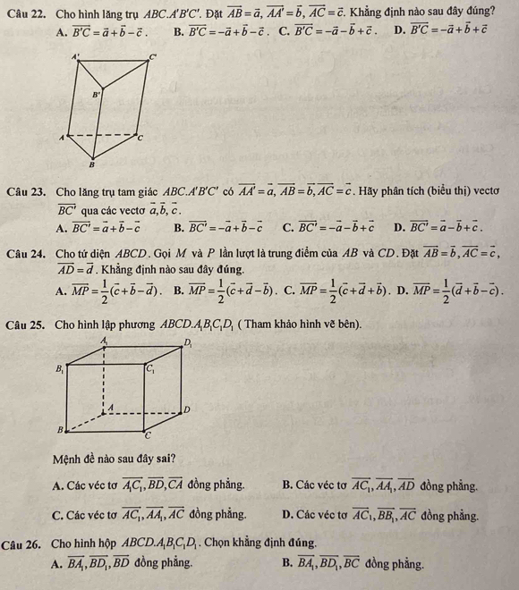 Cho hình lăng trụ ABC.A B'C ' Đặt vector AB=vector a,vector AA'=vector b,vector AC=vector c T. Khẳng định nào sau đây đúng?
A. overline B'C=vector a+vector b-vector c. B. overline B'C=-vector a+vector b-vector c C. vector B'C=-vector a-vector b+vector c. D. vector B'C=-vector a+vector b+vector c
Câu 23. Cho lăng trụ tam giác ABC.. A'B'C' có vector AA'=vector a,vector AB=vector b,vector AC=vector c. Hãy phân tích (biểu thị) vectơ
overline BC' qua các vectơ vector a,vector b,vector c.
A. overline BC'=overline a+overline b-overline c B. vector BC'=-vector a+vector b-vector c C. vector BC'=-vector a-vector b+vector c D. overline BC'=overline a-overline b+overline c.
Câu 24. Cho tứ diện ABCD. Gọi M và P lần lượt là trung điểm của AB và CD. Đặt vector AB=vector b,vector AC=vector c,
overline AD=overline d. Khẳng định nào sau đây đúng.
A. overline MP= 1/2 (overline c+overline b-overline d). B. overline MP= 1/2 (overline c+overline d-overline b). C. overline MP= 1/2 (overline c+overline d+overline b). D. overline MP= 1/2 (overline d+overline b-overline c).
Câu 25. Cho hình lập phương ABCD.A_1B_1C_1D_1 ( Tham khảo hình vẽ bên).
Mệnh đề nào sau đây sai?
A. Các véc tơ overline A_1C_1,overline BD,overline CA đồng phẳng. B. Các véc tơ overline AC_1,overline AA_1,overline AD đồng phẳng.
C. Các véc tơ overline AC_1,overline AA_1,overline AC đồng phẳng. D. Các véc tơ overline AC_1,overline BB_1,overline AC đồng phẳng.
Câu 26. Cho hình hộp ABCD.A_1B_1C_1D_1. Chọn khẳng định đúng.
A. overline BA_1,overline BD_1,overline BD đồng phẳng. B. overline BA_1,overline BD_1,overline BC đồng phẳng.