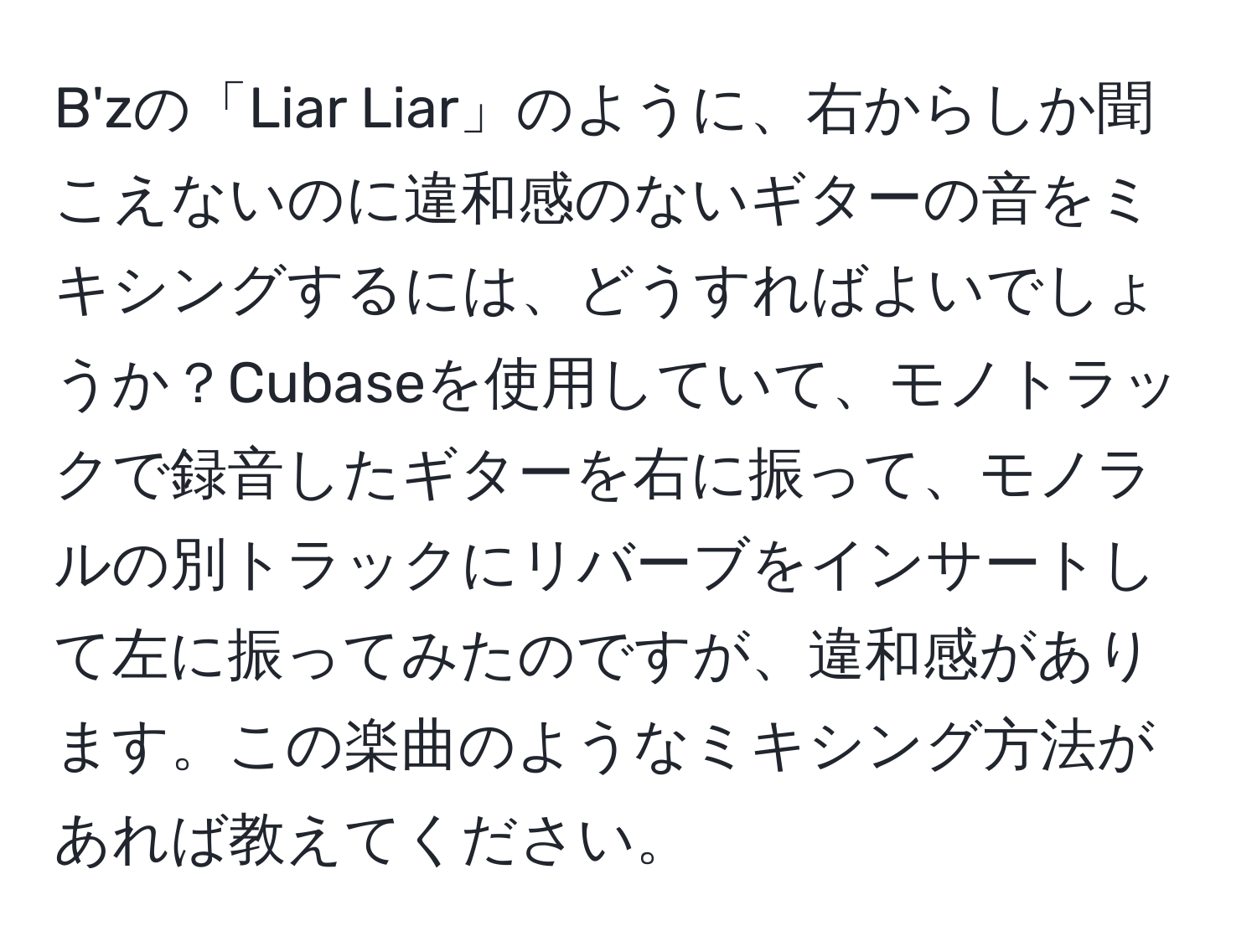 B'zの「Liar Liar」のように、右からしか聞こえないのに違和感のないギターの音をミキシングするには、どうすればよいでしょうか？Cubaseを使用していて、モノトラックで録音したギターを右に振って、モノラルの別トラックにリバーブをインサートして左に振ってみたのですが、違和感があります。この楽曲のようなミキシング方法があれば教えてください。