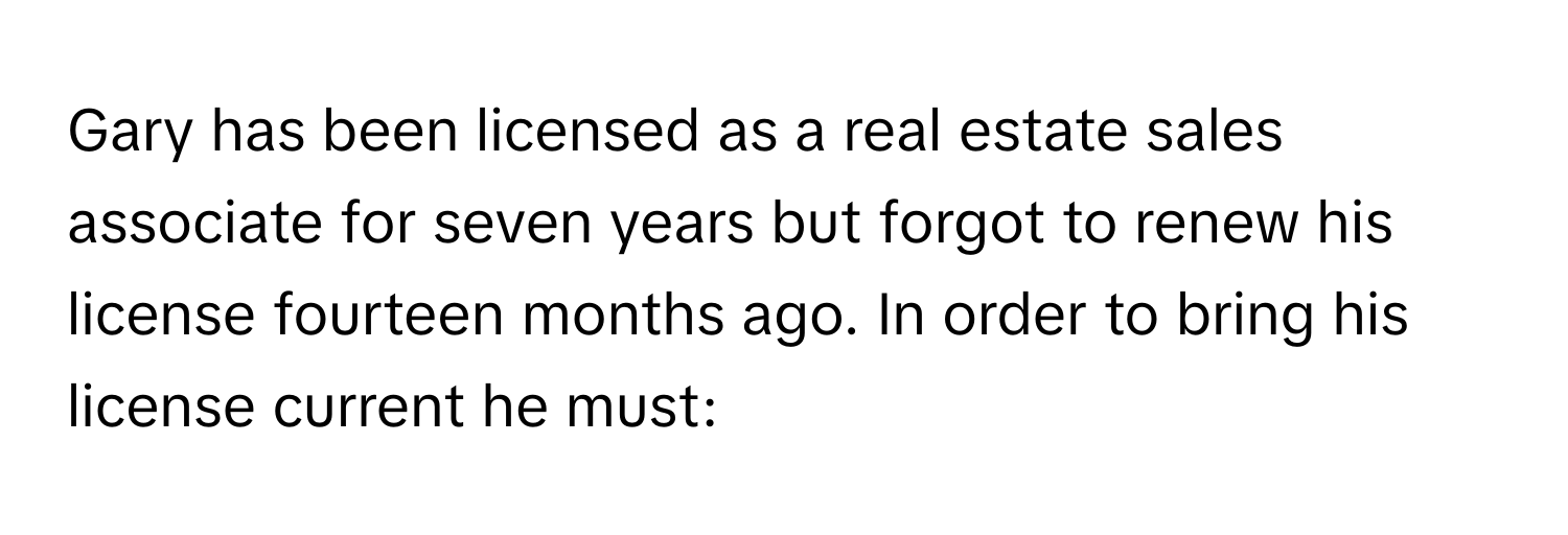 Gary has been licensed as a real estate sales associate for seven years but forgot to renew his license fourteen months ago. In order to bring his license current he must: